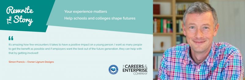 Image of a man in a brightly coloured shirt. The text on the image reads: "Rewrite the story. Your experience matters. Help schools and colleges shape futures. It's amazing to see how few encounters it takes to have a positive impact on a young person. I want as many people to get the benefit as possible and if employers want the best out of the future generation, they can help with that by getting involved!" Simon Francis - Owner Lignum Designs.